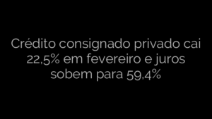 ​Crédito consignado privado cai 22,5% em fevereiro e juros sobem para 59,4% 